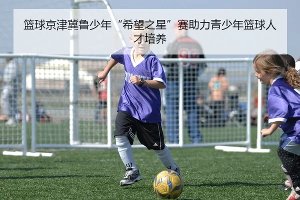 篮球京津冀鲁少年“希望之星”赛助力青少年篮球人才培养