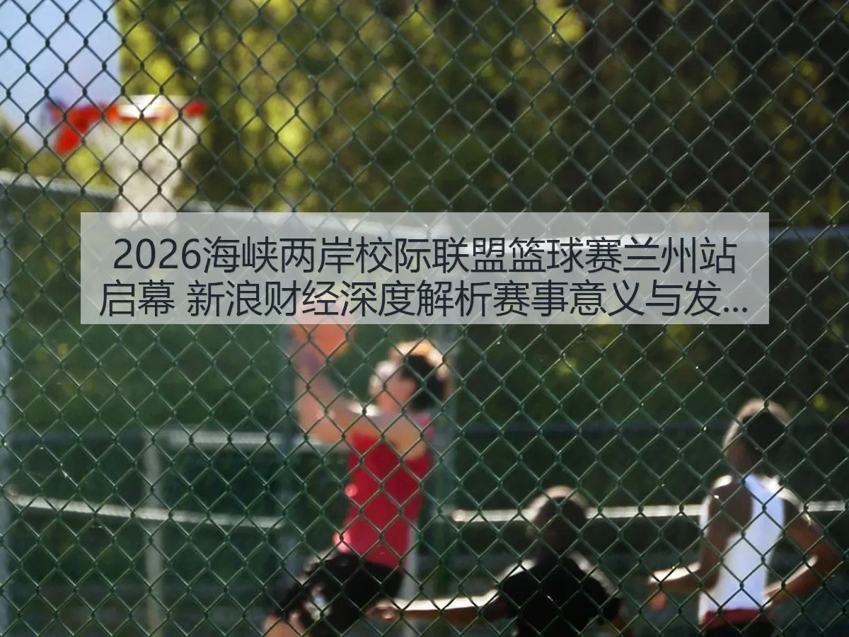 2026海峡两岸校际联盟篮球赛兰州站启幕 赛事意义与发展前瞻