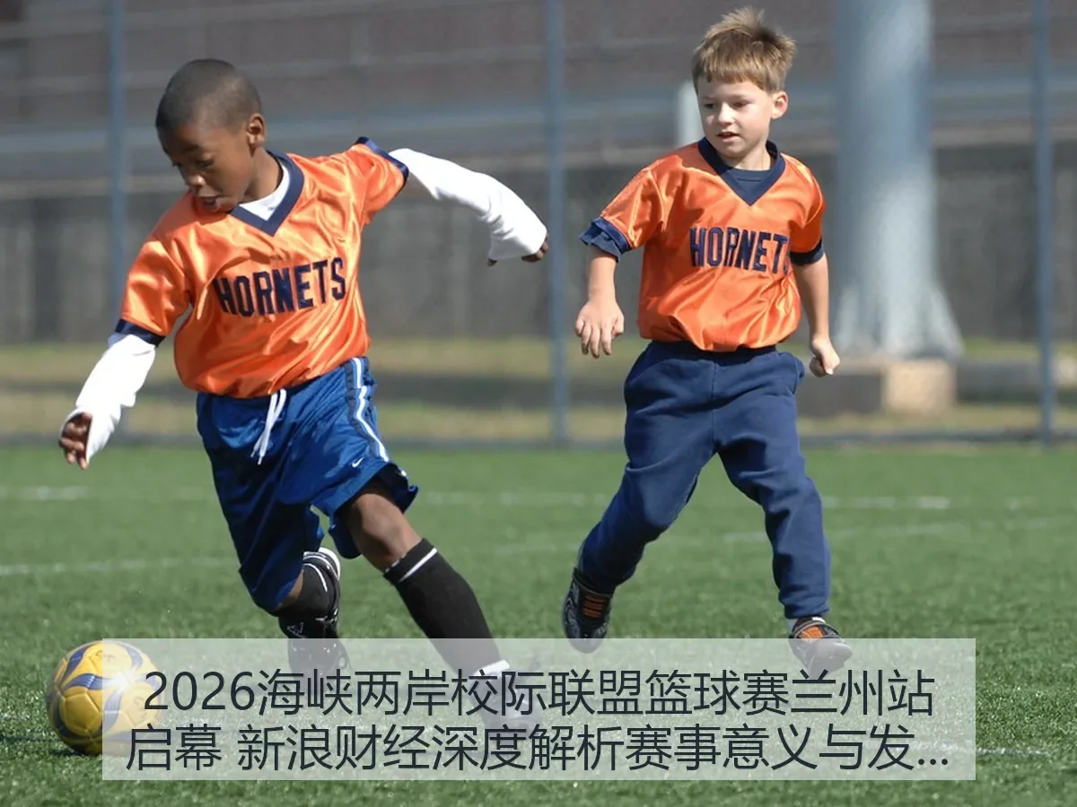 2026海峡两岸校际联盟篮球赛兰州站启幕 新浪财经深度解析赛事意义与发展前瞻